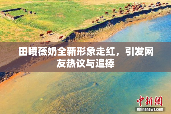 田曦薇奶全新形象走红，引发网友热议与追捧