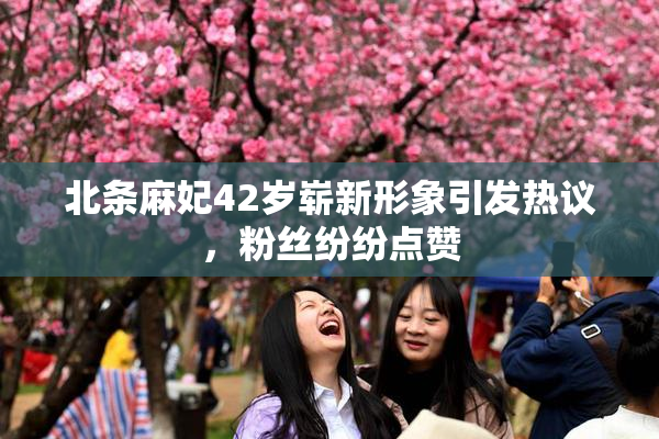 北条麻妃42岁崭新形象引发热议，粉丝纷纷点赞