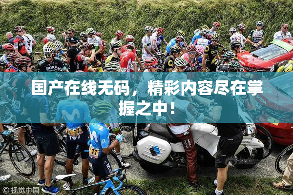 国产在线无码，精彩内容尽在掌握之中！