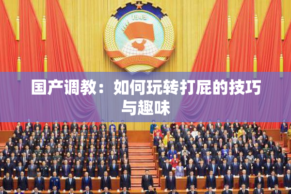 国产调教：如何玩转打屁的技巧与趣味