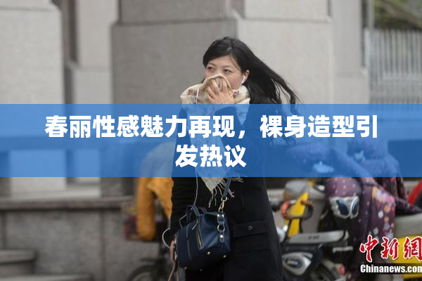 春丽性感魅力再现，裸身造型引发热议