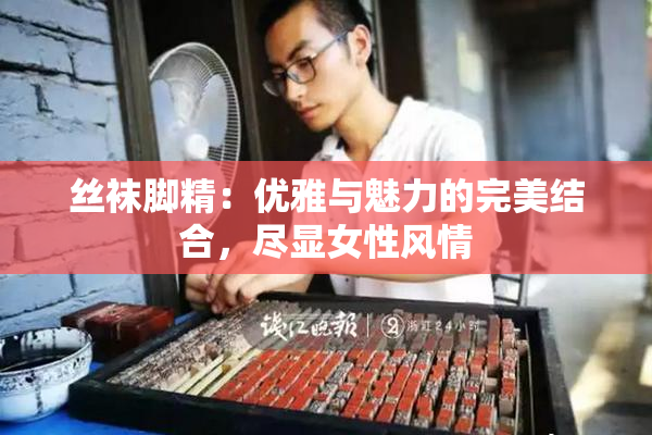 丝袜脚精：优雅与魅力的完美结合，尽显女性风情