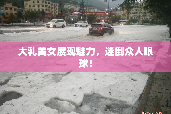 大乳美女展现魅力，迷倒众人眼球！