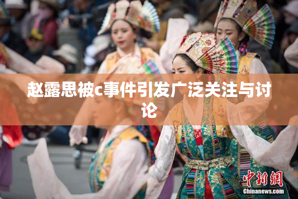 赵露思被c事件引发广泛关注与讨论
