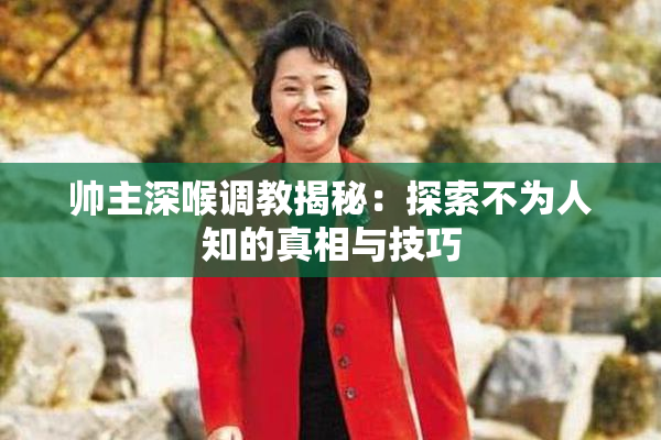 帅主深喉调教揭秘：探索不为人知的真相与技巧
