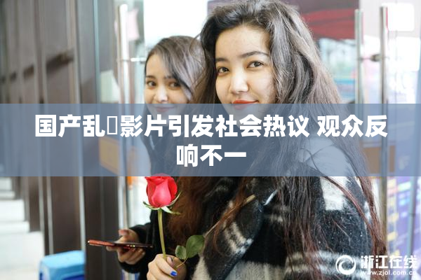 国产乱婬影片引发社会热议 观众反响不一