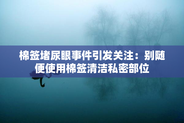 棉签堵尿眼事件引发关注：别随便使用棉签清洁私密部位
