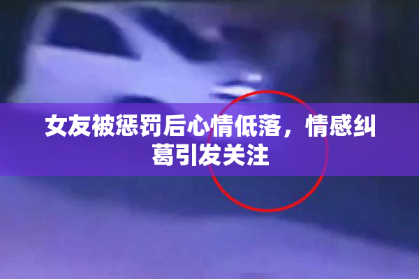 女友被惩罚后心情低落，情感纠葛引发关注