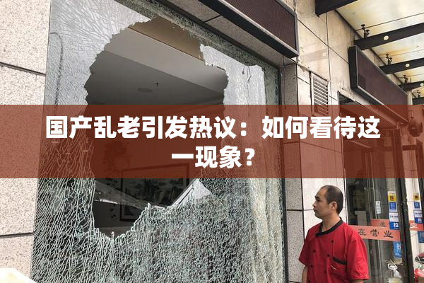 国产乱老引发热议：如何看待这一现象？