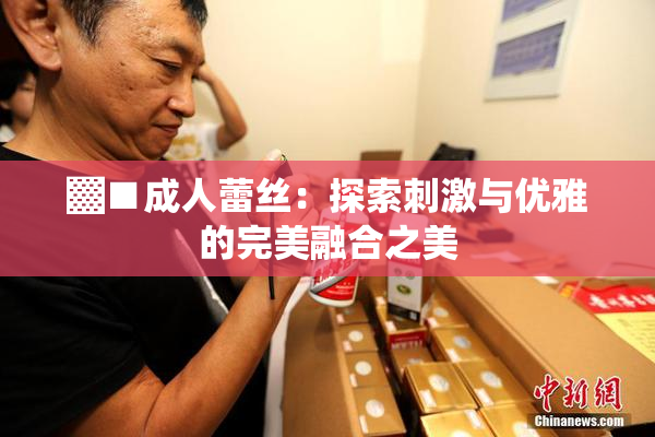 ▓■成人蕾丝：探索刺激与优雅的完美融合之美