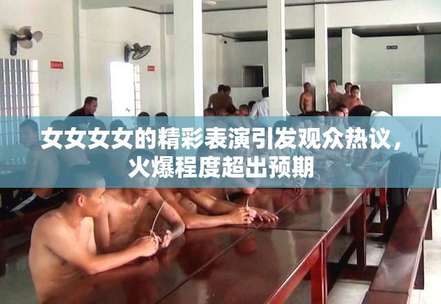 女女女女的精彩表演引发观众热议，火爆程度超出预期