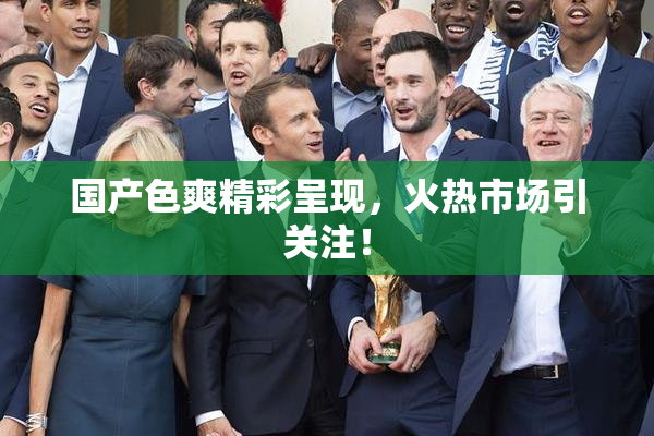 国产色爽精彩呈现，火热市场引关注！