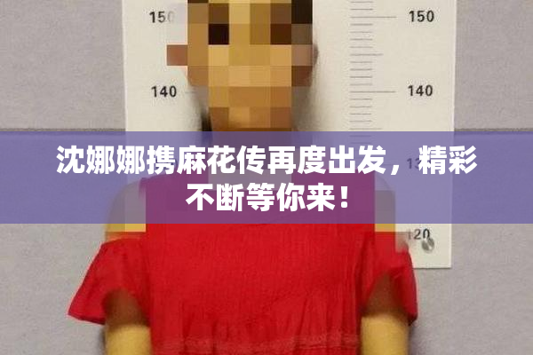 沈娜娜携麻花传再度出发，精彩不断等你来！