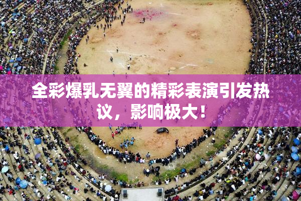 全彩爆乳无翼的精彩表演引发热议，影响极大！