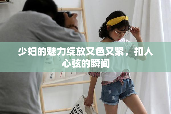 少妇的魅力绽放又色又紧，扣人心弦的瞬间