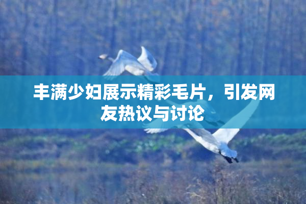 丰满少妇展示精彩毛片，引发网友热议与讨论