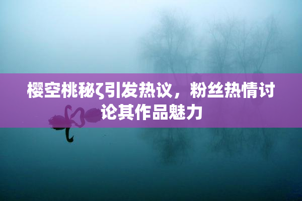 樱空桃秘ζ引发热议，粉丝热情讨论其作品魅力