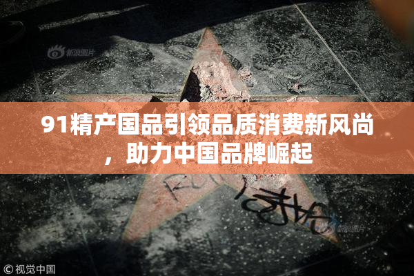 91精产国品引领品质消费新风尚，助力中国品牌崛起