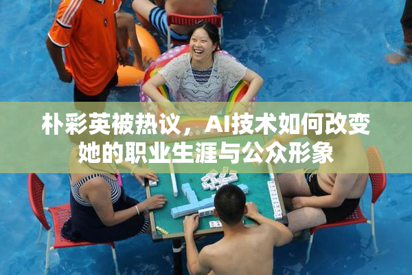 朴彩英被热议，AI技术如何改变她的职业生涯与公众形象