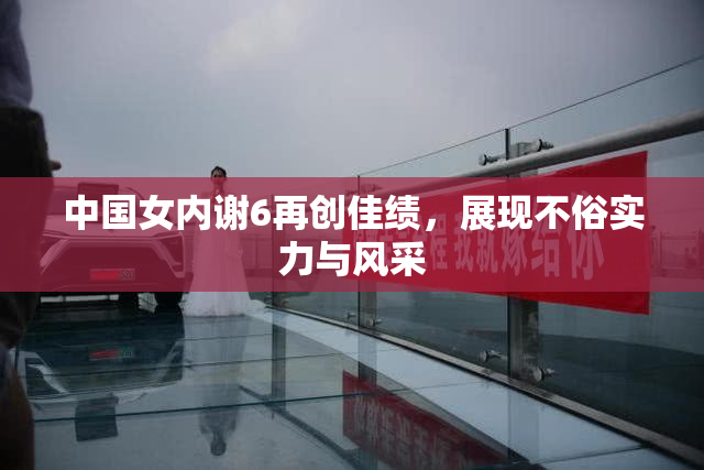 中国女内谢6再创佳绩，展现不俗实力与风采