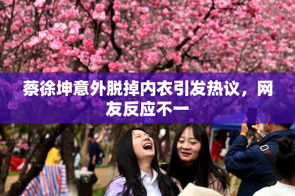 蔡徐坤意外脱掉内衣引发热议，网友反应不一