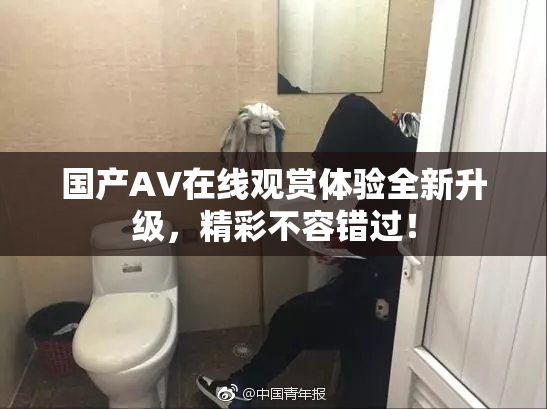 国产AV在线观赏体验全新升级，精彩不容错过！