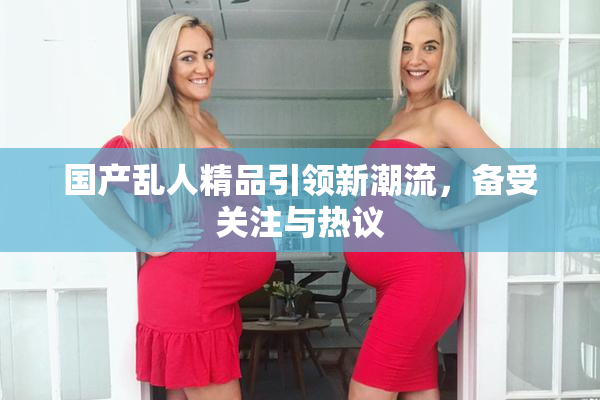 国产乱人精品引领新潮流，备受关注与热议