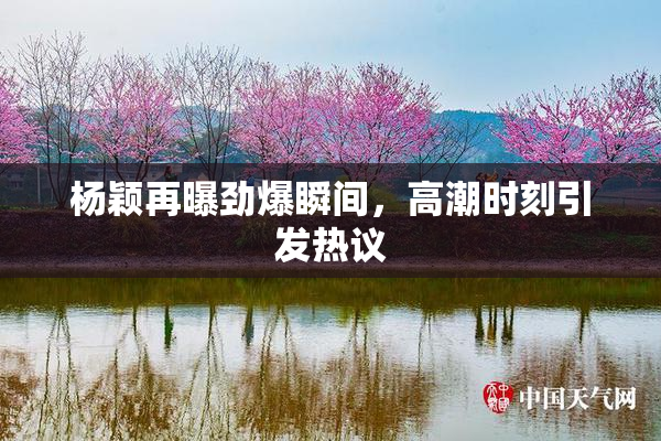 杨颖再曝劲爆瞬间，高潮时刻引发热议