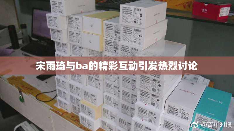 宋雨琦与ba的精彩互动引发热烈讨论