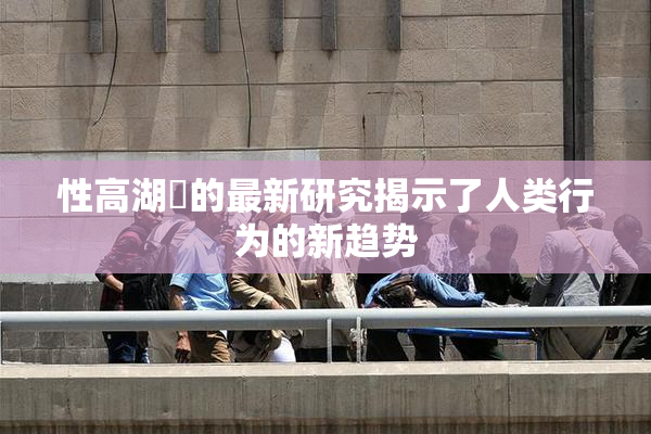 性高湖婬的最新研究揭示了人类行为的新趋势