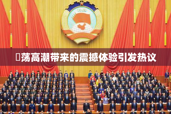 婬荡高潮带来的震撼体验引发热议