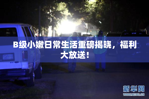 B级小嫩日常生活重磅揭晓，福利大放送！