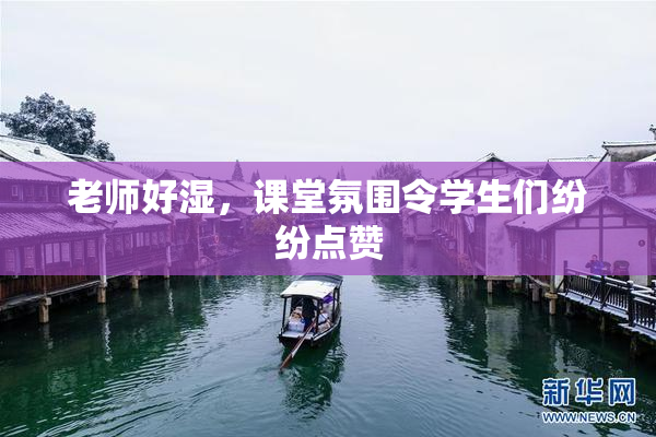 老师好湿，课堂氛围令学生们纷纷点赞