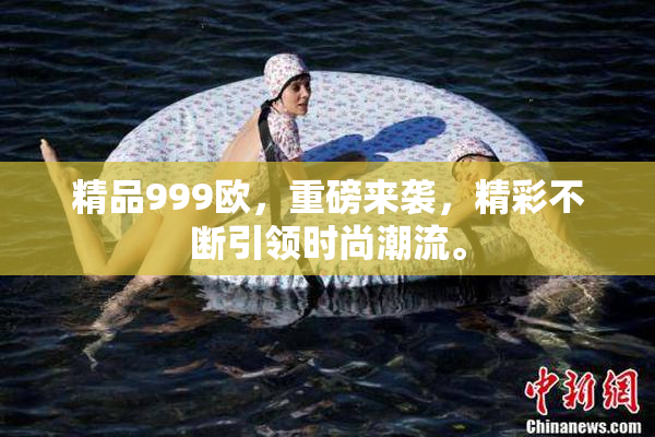 精品999欧，重磅来袭，精彩不断引领时尚潮流。