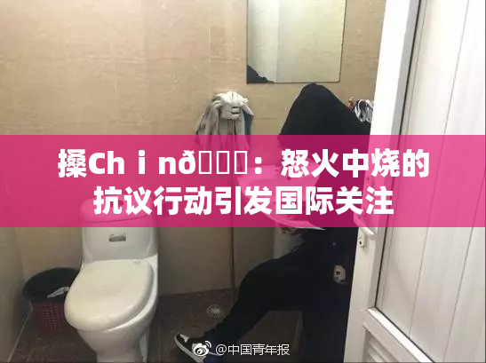 搡Chⅰn🈚：怒火中烧的抗议行动引发国际关注
