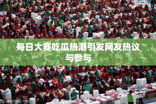 每日大赛吃瓜热潮引发网友热议与参与