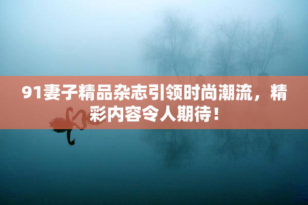 91妻子精品杂志引领时尚潮流，精彩内容令人期待！