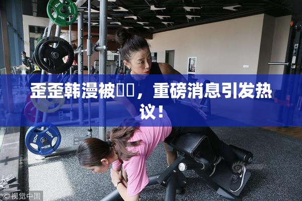 歪歪韩漫被❌‌，重磅消息引发热议！