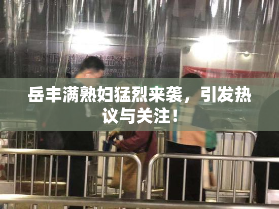 岳丰满熟妇猛烈来袭，引发热议与关注！