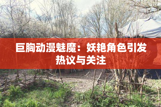 巨胸动漫魅魔：妖艳角色引发热议与关注