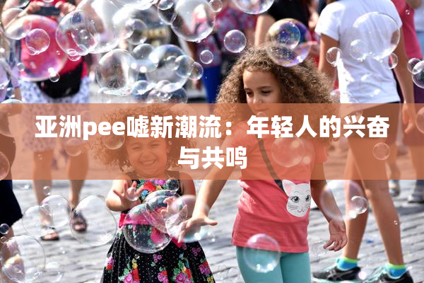 亚洲pee嘘新潮流：年轻人的兴奋与共鸣