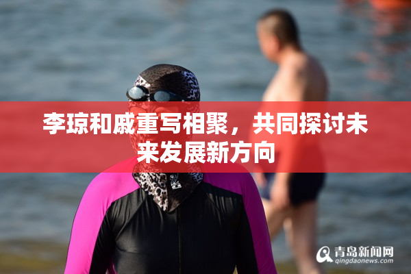 李琼和戚重写相聚，共同探讨未来发展新方向