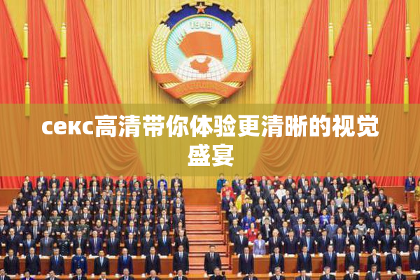 ceкс高清带你体验更清晰的视觉盛宴