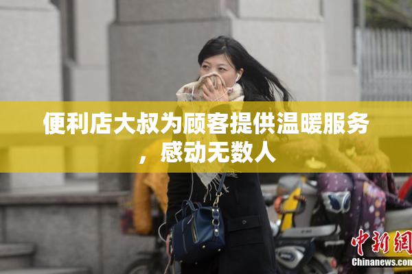 便利店大叔为顾客提供温暖服务，感动无数人
