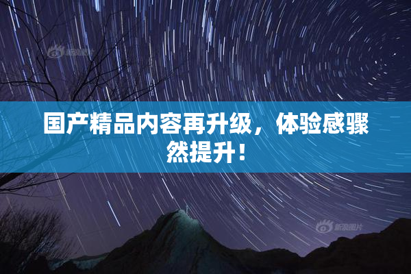 国产精品内容再升级，体验感骤然提升！