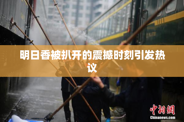 明日香被扒开的震撼时刻引发热议