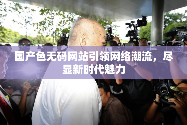 国产色无码网站引领网络潮流，尽显新时代魅力