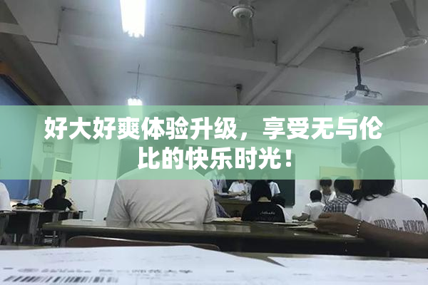 好大好爽体验升级，享受无与伦比的快乐时光！