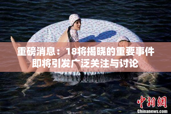 重磅消息：18将揭晓的重要事件即将引发广泛关注与讨论