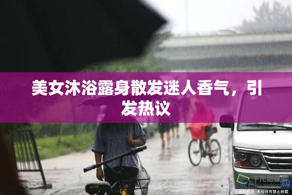 美女沐浴露身散发迷人香气，引发热议